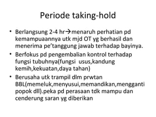 Periode taking-hold
• Berlangsung 2-4 hrmenaruh perhatian pd
kemampuaannya utk mjd OT yg berhasil dan
menerima pe’tanggung jawab terhadap bayinya.
• Berfokus pd pengembalian kontrol terhadap
fungsi tubuhnya(fungsi usus,kandung
kemih,kekuatan,daya tahan)
• Berusaha utk trampil dlm prwtan
BBL(memeluk,menyusui,memandikan,mengganti
popok dll).peka pd perasaan tdk mampu dan
cenderung saran yg diberikan
 
