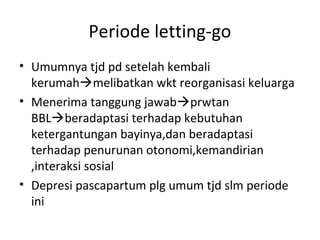 Periode letting-go
• Umumnya tjd pd setelah kembali
kerumahmelibatkan wkt reorganisasi keluarga
• Menerima tanggung jawabprwtan
BBLberadaptasi terhadap kebutuhan
ketergantungan bayinya,dan beradaptasi
terhadap penurunan otonomi,kemandirian
,interaksi sosial
• Depresi pascapartum plg umum tjd slm periode
ini
 
