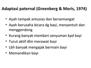 Adaptasi paternal (Greenberg & Moris, 1974)
• Ayah tampak antusias dan bersemangat
• Ayah berusaha bicara dg bayi, menyentuh dan
menggendong
• Kurang banyak memberi senyuman kpd bayi
• Turut aktif dlm merawat bayi
• Lbh banyak mengajak bermain bayi
• Memandikan bayi
 