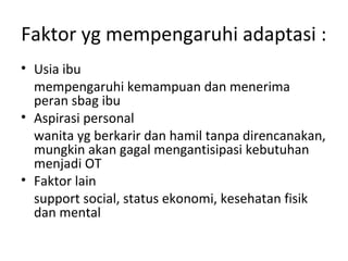 Faktor yg mempengaruhi adaptasi :
• Usia ibu
mempengaruhi kemampuan dan menerima
peran sbag ibu
• Aspirasi personal
wanita yg berkarir dan hamil tanpa direncanakan,
mungkin akan gagal mengantisipasi kebutuhan
menjadi OT
• Faktor lain
support social, status ekonomi, kesehatan fisik
dan mental
 