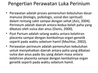 Pengertian Perawatan Luka Perinium
• Perawatan adalah proses pemenuhan kebutuhan dasar
manusia (biologis, psikologis, sosial dan spiritual)
dalam rentang sakit sampai dengan sehat (Aziz, 2004).
Perineum adalah daerah antara kedua belah paha yang
dibatasi oleh vulva dan anus (Danis, 2000).
• Post Partum adalah selang waktu antara kelahiran
placenta sampai dengan kembalinya organ genetik
seperti pada waktu sebelum hamil (Mochtar, 2002).
• Perawatan perineum adalah pemenuhan kebutuhan
untuk menyehatkan daerah antara paha yang dibatasi
vulva dan anus pada ibu yang dalam masa antara
kelahiran placenta sampai dengan kembalinya organ
genetik seperti pada waktu sebelum hamil.
 