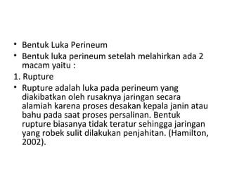 • Bentuk Luka Perineum
• Bentuk luka perineum setelah melahirkan ada 2
macam yaitu :
1. Rupture
• Rupture adalah luka pada perineum yang
diakibatkan oleh rusaknya jaringan secara
alamiah karena proses desakan kepala janin atau
bahu pada saat proses persalinan. Bentuk
rupture biasanya tidak teratur sehingga jaringan
yang robek sulit dilakukan penjahitan. (Hamilton,
2002).
 