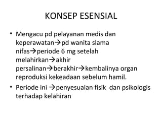 KONSEP ESENSIAL
• Mengacu pd pelayanan medis dan
keperawatanpd wanita slama
nifasperiode 6 mg setelah
melahirkanakhir
persalinanberakhirkembalinya organ
reproduksi kekeadaan sebelum hamil.
• Periode ini penyesuaian fisik dan psikologis
terhadap kelahiran
 