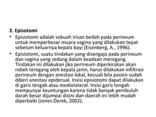 2. Episotomi
• Episiotomi adalah sebuah irisan bedah pada perineum
untuk memperbesar muara vagina yang dilakukan tepat
sebelum keluarnya kepala bayi (Eisenberg, A., 1996).
• Episiotomi, suatu tindakan yang disengaja pada perineum
dan vagina yang sedang dalam keadaan meregang.
Tindakan ini dilakukan jika perineum diperkirakan akan
robek teregang oleh kepala janin, harus dilakukan infiltrasi
perineum dengan anestasi lokal, kecuali bila pasien sudah
diberi anestasi epiderual. Insisi episiotomi dapat dilakukan
di garis tengah atau mediolateral. Insisi garis tengah
mempunyai keuntungan karena tidak banyak pembuluh
darah besar dijumpai disini dan daerah ini lebih mudah
diperbaiki (Jones Derek, 2002).
 