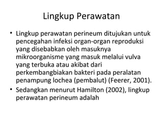 Lingkup Perawatan
• Lingkup perawatan perineum ditujukan untuk
pencegahan infeksi organ-organ reproduksi
yang disebabkan oleh masuknya
mikroorganisme yang masuk melalui vulva
yang terbuka atau akibat dari
perkembangbiakan bakteri pada peralatan
penampung lochea (pembalut) (Feerer, 2001).
• Sedangkan menurut Hamilton (2002), lingkup
perawatan perineum adalah
 