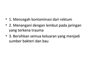 • 1. Mencegah kontaminasi dari rektum
• 2. Menangani dengan lembut pada jaringan
yang terkena trauma
• 3. Bersihkan semua keluaran yang menjadi
sumber bakteri dan bau
 
