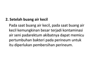 2. Setelah buang air kecil
Pada saat buang air kecil, pada saat buang air
kecil kemungkinan besar terjadi kontaminasi
air seni padarektum akibatnya dapat memicu
pertumbuhan bakteri pada perineum untuk
itu diperlukan pembersihan perineum.
 