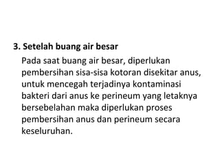 3. Setelah buang air besar
Pada saat buang air besar, diperlukan
pembersihan sisa-sisa kotoran disekitar anus,
untuk mencegah terjadinya kontaminasi
bakteri dari anus ke perineum yang letaknya
bersebelahan maka diperlukan proses
pembersihan anus dan perineum secara
keseluruhan.
 