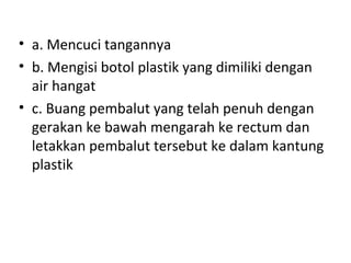 • a. Mencuci tangannya
• b. Mengisi botol plastik yang dimiliki dengan
air hangat
• c. Buang pembalut yang telah penuh dengan
gerakan ke bawah mengarah ke rectum dan
letakkan pembalut tersebut ke dalam kantung
plastik
 