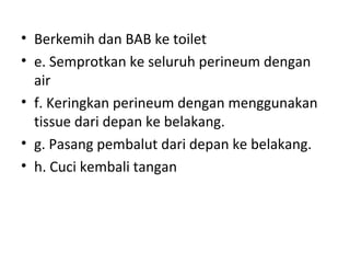 • Berkemih dan BAB ke toilet
• e. Semprotkan ke seluruh perineum dengan
air
• f. Keringkan perineum dengan menggunakan
tissue dari depan ke belakang.
• g. Pasang pembalut dari depan ke belakang.
• h. Cuci kembali tangan
 