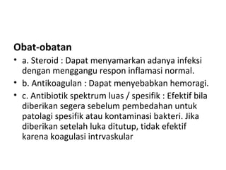 Obat-obatan
• a. Steroid : Dapat menyamarkan adanya infeksi
dengan menggangu respon inflamasi normal.
• b. Antikoagulan : Dapat menyebabkan hemoragi.
• c. Antibiotik spektrum luas / spesifik : Efektif bila
diberikan segera sebelum pembedahan untuk
patolagi spesifik atau kontaminasi bakteri. Jika
diberikan setelah luka ditutup, tidak efektif
karena koagulasi intrvaskular
 