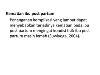 Kematian ibu post partum
Penanganan komplikasi yang lambat dapat
menyebabkan terjadinya kematian pada ibu
post partum mengingat kondisi fisik ibu post
partum masih lemah (Suwiyoga, 2004).
 