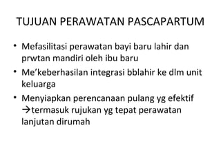 TUJUAN PERAWATAN PASCAPARTUM
• Mefasilitasi perawatan bayi baru lahir dan
prwtan mandiri oleh ibu baru
• Me’keberhasilan integrasi bblahir ke dlm unit
keluarga
• Menyiapkan perencanaan pulang yg efektif
termasuk rujukan yg tepat perawatan
lanjutan dirumah
 