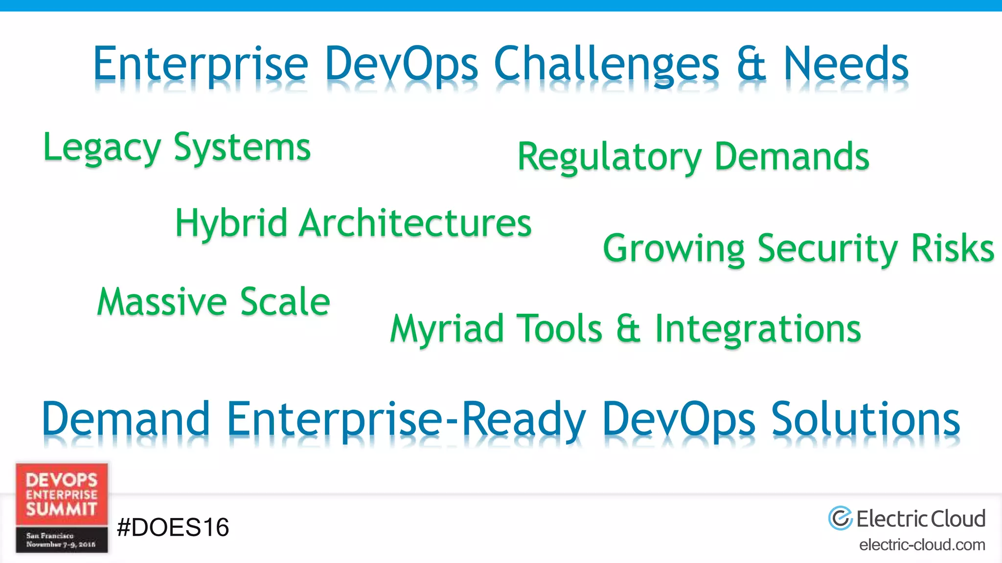 electric-cloud.com
#DOES16
Enterprise DevOps Challenges & Needs
Hybrid Architectures
Legacy Systems Regulatory Demands
Myriad Tools & Integrations
Massive Scale
Growing Security Risks
Demand Enterprise-Ready DevOps Solutions
 