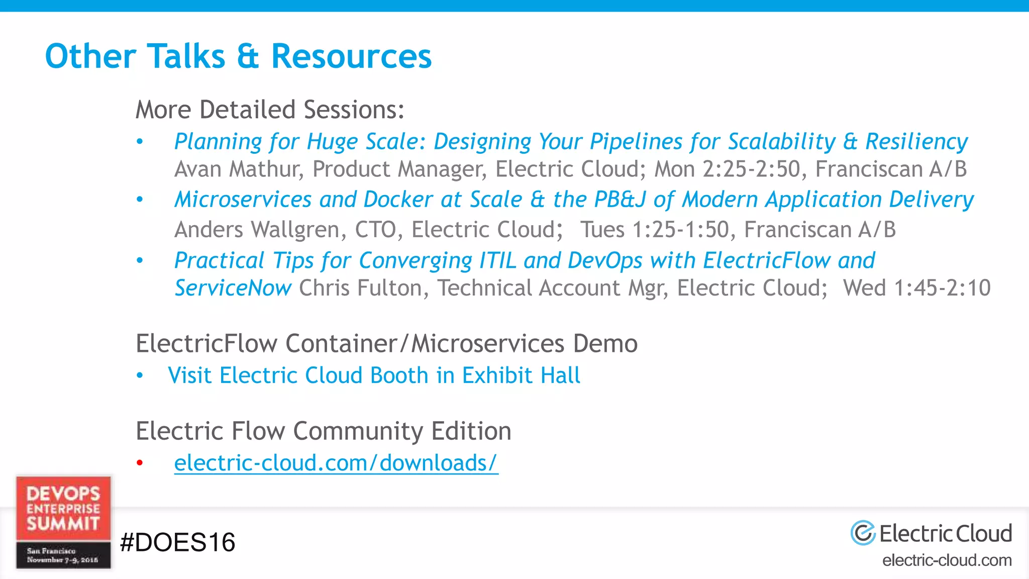 electric-cloud.com
#DOES16
Other Talks & Resources
More Detailed Sessions:
• Planning for Huge Scale: Designing Your Pipelines for Scalability & Resiliency
Avan Mathur, Product Manager, Electric Cloud; Mon 2:25-2:50, Franciscan A/B
• Microservices and Docker at Scale & the PB&J of Modern Application Delivery
Anders Wallgren, CTO, Electric Cloud; Tues 1:25-1:50, Franciscan A/B
• Practical Tips for Converging ITIL and DevOps with ElectricFlow and
ServiceNow Chris Fulton, Technical Account Mgr, Electric Cloud; Wed 1:45-2:10
ElectricFlow Container/Microservices Demo
• Visit Electric Cloud Booth in Exhibit Hall
Electric Flow Community Edition
• electric-cloud.com/downloads/
 
