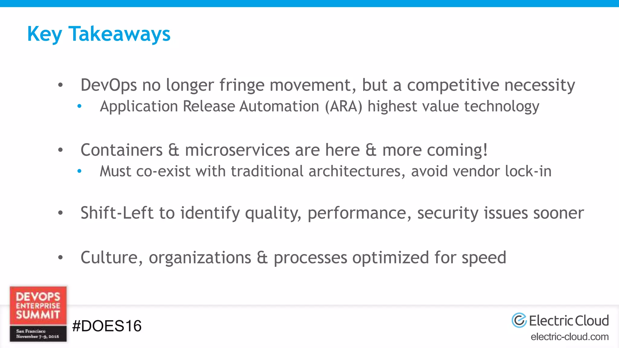 electric-cloud.com
#DOES16
Key Takeaways
• DevOps no longer fringe movement, but a competitive necessity
• Application Release Automation (ARA) highest value technology
• Containers & microservices are here & more coming!
• Must co-exist with traditional architectures, avoid vendor lock-in
• Shift-Left to identify quality, performance, security issues sooner
• Culture, organizations & processes optimized for speed
 