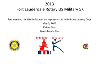 2013
       Fort Lauderdale Rotary US Military 5K

Presented by the Wasie Foundation in partnership with Broward Navy Days
                             May 5, 2013
                             730am Start
                           Dania Beach Pier
 