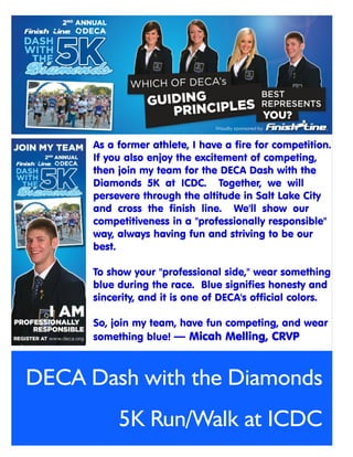 As a former athlete, I have a fire for competition.
      If you also enjoy the excitement of competing,
      then join my team for the DECA Dash with the
      Diamonds 5K at ICDC. Together, we will
      persevere through the altitude in Salt Lake City
      and cross the finish line. We'll show our
      competitiveness in a "professionally responsible"
      way, always having fun and striving to be our
      best.

      To show your "professional side," wear something
      blue during the race. Blue signifies honesty and
      sincerity, and it is one of DECA's official colors.

      So, join my team, have fun competing, and wear
      something blue!



DECA Dash with the Diamonds
           5K Run/Walk at ICDC
 