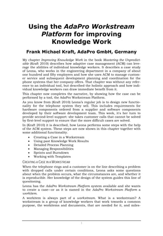 Using the AdaPro Workstream
      Platform for improving
         Knowledge Work
  Frank Michael Kraft, AdaPro GmbH, Germany
My chapter Improving Knowledge Work in the book Mastering the Unpredict-
able (Kraft 2010) describes how adaptive case management (ACM) can leve-
rage the abilities of individual knowledge workers. It describes a case study
of Leona, who works in the engineering department in a company of about
one hundred and fifty employees and how she uses ACM to manage custom-
er service and subsequent development planning and coordination for the
phone systems that her company offers. That chapter was without any refer-
ence to an individual tool, but described the holistic approach and how indi-
vidual knowledge workers can draw immediate benefit from it.
This chapter now completes the narrative, by showing how the case can be
performed by a tool, the AdaPro Workstream Platform.
As you know from (Kraft 2010) Leona’s regular job is to design new functio-
nality for the telephone system they sell. This includes requirements for
hardware components ordered from a supplier and software components
developed by their software development team. This week, it's her turn to
provide second-level support: she takes customer calls that cannot be solved
by first-level support to ensure that the more difficult cases are solved.
In (Kraft 2010) it is described, how Leona performs some steps with the help
of the ACM system. These steps are now shown in this chapter together with
some additional functionality.
   •   Creating a Case in a Workstream
   •   Using past Knowledge Work Results
   •   Detailed Process Planning
   •   Managing Responsibilities
   •   Sprints and Burndown
   •   Working with Templates
CREATING A CASE IN A WORKSTREAM
When the telephone rings and a customer is on the line describing a problem
with dropped calls under certain conditions, Leona asks some questions
about when the problem occurs, what the circumstances are, and whether it
is reproducible. Her knowledge of the design of the system guides this line of
questioning.
Leona has the AdaPro Workstream Platform system available and she wants
to create a case—or as it is named in the AdaPro Workstream Platform a
workitem.
A workitem is always part of a workstream. What is a workstream? A
workstream is a group of knowledge workers that work towards a common
purpose, the workitems and documents, that are needed for it, and miles-




                                      1
 