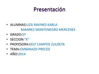 Presentación 
• ALUMNAS:LIZA RAVINES KARLA 
RAMIREZ MONTENEGRO MERCEDES 
• GRADO:5º 
• SECCION:”K” 
• PROFESORA:KELY CAMPOS ZULOETA 
• TEMA:EMBARAZO PRECOZ 
• AÑO:2014 
 