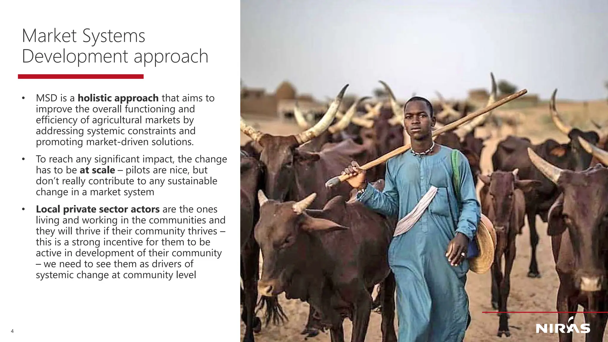 4
Market Systems
Development approach
• MSD is a holistic approach that aims to
improve the overall functioning and
efficiency of agricultural markets by
addressing systemic constraints and
promoting market-driven solutions.
• To reach any significant impact, the change
has to be at scale – pilots are nice, but
don’t really contribute to any sustainable
change in a market system
• Local private sector actors are the ones
living and working in the communities and
they will thrive if their community thrives –
this is a strong incentive for them to be
active in development of their community
– we need to see them as drivers of
systemic change at community level
 
