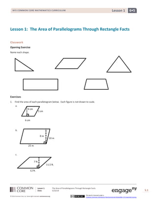Lesson 1: The Area of Parallelograms Through Rectangle Facts
Date: 5/23/14 S.1
1
© 2014 Common Core, Inc. Some rights reserved. commoncore.org
This work is licensed under a
Creative Commons Attribution-NonCommercial-ShareAlike 3.0 Unported License.
NYS COMMON CORE MATHEMATICS CURRICULUM 6•5Lesson 1
Lesson 1: The Area of Parallelograms Through Rectangle Facts
Classwork
Opening Exercise
Name each shape.
Exercises
1. Find the area of each parallelogram below. Each figure is not drawn to scale.
a.
b.
c.
5 cm
6 cm
4 cm
10 m
25 m
8 m
7 ft.
11.5 ft.
12 ft.
 