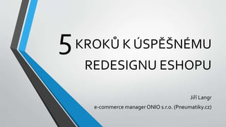 5KROKŮ K ÚSPĚŠNÉMU
REDESIGNU ESHOPU
Jiří Langr
e-commerce manager ONIO s.r.o. (Pneumatiky.cz)
 