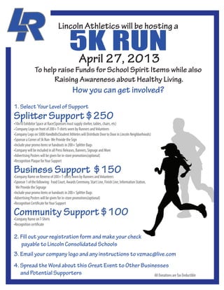 5K27, 2013
                                                  RUN
                                   Lincoln Athletics will be hosting a


                                            April
                To help raise Funds for School Spirit Items while also
                       Raising Awareness about Healthy Living.
                                              How you can get involved?
1. Select Your Level of Support
Splitter Support $250
•10x10 Exhibitor Space at Race(Sponsors must supply shelter, tables, chairs, etc)
• Company Logo on front of 200+ T-shirts worn by Runners and Volunteers
•Company Logo on 5000 Handbills(Student Athletes will Distribute Door to Door in Lincoln Neighborhoods)
•Sponsor a Corner of 5k Run- We Provide the Sign
•Include your promo items or handouts in 200+ Splitter Bags
•Company will be included in all Press Releases, Banners, Signage and More
•Advertising Posters will be given for in-store promotions(optional)
•Recognition Plaque for Your Support

Business 200+ T-shirts worn by Runners $150
•Company Name on Reverse of
                            Support and Volunteers
•Sponsor 1 of the following: Food Court, Awards Ceremony, Start Line, Finish Line, Information Station,
  We Provide the Signage
•Include your promo items or handouts in 200+ Splitter Bags
•Advertising Posters will be given for in-store promotions(optional)
•Recognition Certificate for Your Support

Community Support $100
•Company Name on T-Shirts
•Recognition certificate

2. Fill out your registration form and make your check
   payable to Lincoln Consolidated Schools
3. Email your company logo and any instructions to vzmac@live.com
4. Spread the Word about this Great Event to Other Businesses
   and Potential Supporters                             All Donations are Tax Deductible
 