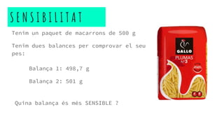 S E N S I B I L I T A T
Tenim un paquet de macarrons de 500 g
Tenim dues balances per comprovar el seu
pes:
Balança 1: 498,7 g
Balança 2: 501 g
Quina balança és més SENSIBLE ?
 