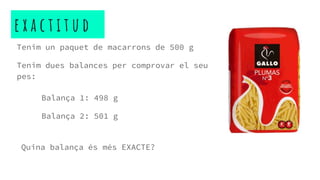 e x a c t i t u d
Tenim un paquet de macarrons de 500 g
Tenim dues balances per comprovar el seu
pes:
Balança 1: 498 g
Balança 2: 501 g
Quina balança és més EXACTE?
 