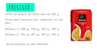 P R E C I S I Ó
Tenim un paquet de macarrons de 500 g
Tenim dues balances per comprovar el seu
pes:
Balança 1: 498 g, 499 g, 498 g, 498 g
Balança 2: 501 g, 497 g, 503 g, 499 g
Quina balança és més PRECISA?
 