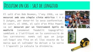 El salt d'en Bob Beamon, l’any 1968, va ser
mesurat amb una simple cinta mètrica i 4 ó
5 jutges, per donar-hi la seva conformitat.
En canvi, el 1996, el salt d'en Mike Powell
va ser mesurat per un instrument òptic de
medició (anomenat Teodolit topogràfic)
semblant a l'utilitzat en la construcció de
les carreteres: només cal que un jutge
col·loqui una fita en el lloc exacte de la
marca que el saltador ha deixat a la sorra
i l'aparell ja calcula la distància.
Discutim un cas : salt de longitud
 