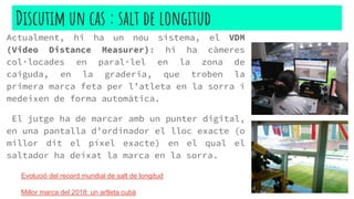 Actualment, hi ha un nou sistema, el VDM
(Video Distance Measurer): hi ha càmeres
col·locades en paral·lel en la zona de
caiguda, en la graderia, que troben la
primera marca feta per l’atleta en la sorra i
medeixen de forma automàtica.
El jutge ha de marcar amb un punter digital,
en una pantalla d’ordinador el lloc exacte (o
millor dit el píxel exacte) en el qual el
saltador ha deixat la marca en la sorra.
Discutim un cas : salt de longitud
Evolució del record mundial de salt de longitud
Millor marca del 2018: un artleta cubà
 