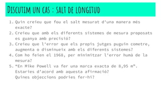 1. Quin creieu que fou el salt mesurat d'una manera més
exacte?
2. Creieu que amb els diferents sistemes de mesura proposats
es guanya amb precisió?
3. Creieu que l'error que els propis jutges puguin cometre,
augmenta o disminueix amb els diferents sistemes?
4. Com ho feien el 1968, per minimitzar l'error humà de la
mesura?
5. “En Mike Powell va fer una marca exacta de 8,95 m”.
Estaries d’acord amb aquesta afirmació?
Quines objeccions podries fer-hi?
Discutim un cas : salt de longitud
 