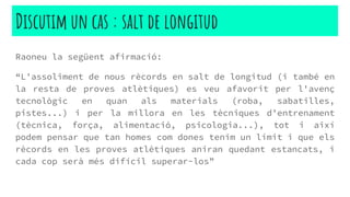 Raoneu la següent afirmació:
“L'assoliment de nous rècords en salt de longitud (i també en
la resta de proves atlètiques) es veu afavorit per l'avenç
tecnològic en quan als materials (roba, sabatilles,
pistes...) i per la millora en les tècniques d’entrenament
(tècnica, força, alimentació, psicologia...), tot i així
podem pensar que tan homes com dones tenim un límit i que els
rècords en les proves atlètiques aniran quedant estancats, i
cada cop serà més difícil superar-los”
Discutim un cas : salt de longitud
 