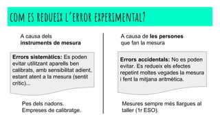 com es redueix l’error experimental?
Errors sistemàtics: Es poden
evitar utilitzant aparells ben
calibrats, amb sensibilitat adient,
estant atent a la mesura (sentit
crític)...
Errors accidentals: No es poden
evitar. Es redueix els efectes
repetint moltes vegades la mesura
i fent la mitjana aritmètica.
A causa dels
instruments de mesura
A causa de les persones
que fan la mesura
Pes dels nadons.
Empreses de calibratge.
Mesures sempre més llargues al
taller (1r ESO).
 