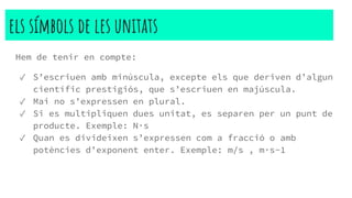 els símbols de les unitats
Hem de tenir en compte:
✓ S’escriuen amb minúscula, excepte els que deriven d’algun
científic prestigiós, que s’escriuen en majúscula.
✓ Mai no s’expressen en plural.
✓ Si es multipliquen dues unitat, es separen per un punt de
producte. Exemple: N·s
✓ Quan es divideixen s’expressen com a fracció o amb
potències d’exponent enter. Exemple: m/s , m·s-1
 