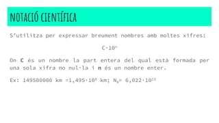 notació científica
S’utilitza per expressar breument nombres amb moltes xifres:
C·10n
On C és un nombre la part entera del qual està formada per
una sola xifra no nul·la i n és un nombre enter.
Ex: 149500000 km =1,495·108 km; NA= 6,022·1023
 