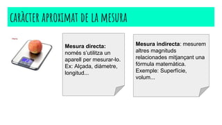 caràcter aproximat de la mesura
Mesura directa:
només s’utilitza un
aparell per mesurar-lo.
Ex: Alçada, diàmetre,
longitud...
Mesura indirecta: mesurem
altres magnituds
relacionades mitjançant una
fórmula matemàtica.
Exemple: Superfície,
volum...
 