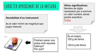 caràcter aproximat de la mesura
Sensibilitat d’un instrument:
és el valor mínim de magnitud que
pugui mesurar
Xifres significatives:
Nombre de dígits
necessaris per a escriure
un valor numèric sense
perdre exactitud.
Enllaç
Podriem pesar una
grapa amb aquesta
balança?
Per què?
És el mateix:
125 g de farina
125,0 g de farina
 