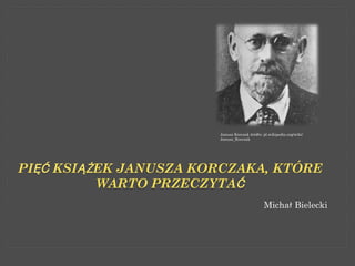 Janusz Korczak źródło: pl.wikipedia.org/wiki/
                       Janusz_Korczak




PIĘĆ KSIĄŻEK JANUSZA KORCZAKA, KTÓRE
          WARTO PRZECZYTAĆ
                                              Michał Bielecki
 