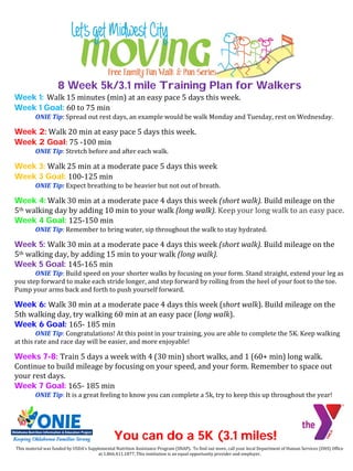 This material was funded by USDA’s Supplemental Nutrition Assistance Program (SNAP). To find out more, call your local Department of Human Services (DHS) Office
at 1.866.411.1877. This institution is an equal opportunity provider and employer.
8 Week 5k/3.1 mile Training Plan for Walkers
Week 1: Walk 15 minutes (min) at an easy pace 5 days this week.
Week 1 Goal: 60 to 75 min
ONIE Tip: Spread out rest days, an example would be walk Monday and Tuesday, rest on Wednesday.
Week 2: Walk 20 min at easy pace 5 days this week.
Week 2 Goal: 75 -100 min
ONIE Tip: Stretch before and after each walk.
Week 3: Walk 25 min at a moderate pace 5 days this week
Week 3 Goal: 100-125 min
ONIE Tip: Expect breathing to be heavier but not out of breath.
Week 4: Walk 30 min at a moderate pace 4 days this week (short walk). Build mileage on the
5th walking day by adding 10 min to your walk (long walk). Keep your long walk to an easy pace.
Week 4 Goal: 125-150 min
ONIE Tip: Remember to bring water, sip throughout the walk to stay hydrated.
Week 5: Walk 30 min at a moderate pace 4 days this week (short walk). Build mileage on the
5th walking day, by adding 15 min to your walk (long walk).
Week 5 Goal: 145-165 min
ONIE Tip: Build speed on your shorter walks by focusing on your form. Stand straight, extend your leg as
you step forward to make each stride longer, and step forward by rolling from the heel of your foot to the toe.
Pump your arms back and forth to push yourself forward.
Week 6: Walk 30 min at a moderate pace 4 days this week (short walk). Build mileage on the
5th walking day, try walking 60 min at an easy pace (long walk).
Week 6 Goal: 165- 185 min
ONIE Tip: Congratulations! At this point in your training, you are able to complete the 5K. Keep walking
at this rate and race day will be easier, and more enjoyable!
Weeks 7-8: Train 5 days a week with 4 (30 min) short walks, and 1 (60+ min) long walk.
Continue to build mileage by focusing on your speed, and your form. Remember to space out
your rest days.
Week 7 Goal: 165- 185 min
ONIE Tip: It is a great feeling to know you can complete a 5k, try to keep this up throughout the year!
You can do a 5K (3.1 miles!
 
