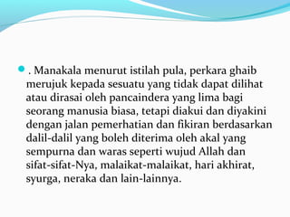 . Manakala menurut istilah pula, perkara ghaib 
merujuk kepada sesuatu yang tidak dapat dilihat 
atau dirasai oleh pancaindera yang lima bagi 
seorang manusia biasa, tetapi diakui dan diyakini 
dengan jalan pemerhatian dan fikiran berdasarkan 
dalil-dalil yang boleh diterima oleh akal yang 
sempurna dan waras seperti wujud Allah dan 
sifat-sifat-Nya, malaikat-malaikat, hari akhirat, 
syurga, neraka dan lain-lainnya. 
 