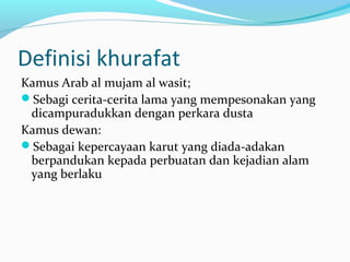 Definisi khurafat 
Kamus Arab al mujam al wasit; 
Sebagi cerita-cerita lama yang mempesonakan yang 
dicampuradukkan dengan perkara dusta 
Kamus dewan: 
Sebagai kepercayaan karut yang diada-adakan 
berpandukan kepada perbuatan dan kejadian alam 
yang berlaku 
 