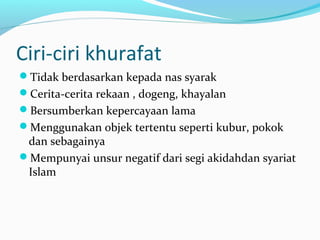 Ciri-ciri khurafat 
Tidak berdasarkan kepada nas syarak 
Cerita-cerita rekaan , dogeng, khayalan 
Bersumberkan kepercayaan lama 
Menggunakan objek tertentu seperti kubur, pokok 
dan sebagainya 
Mempunyai unsur negatif dari segi akidahdan syariat 
Islam 
 