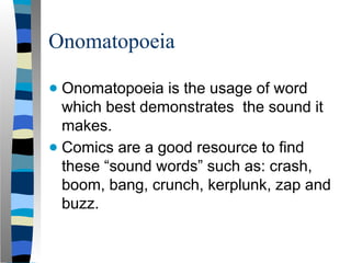 Onomatopoeia
● Onomatopoeia is the usage of word
which best demonstrates the sound it
makes.
● Comics are a good resource to find
these “sound words” such as: crash,
boom, bang, crunch, kerplunk, zap and
buzz.
 