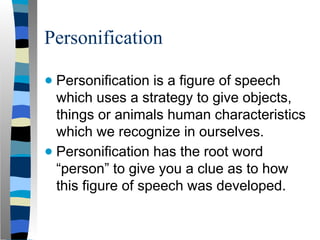 Personification
● Personification is a figure of speech
which uses a strategy to give objects,
things or animals human characteristics
which we recognize in ourselves.
● Personification has the root word
“person” to give you a clue as to how
this figure of speech was developed.
 