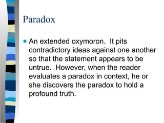 Paradox
● An extended oxymoron. It pits
contradictory ideas against one another
so that the statement appears to be
untrue. However, when the reader
evaluates a paradox in context, he or
she discovers the paradox to hold a
profound truth.
 