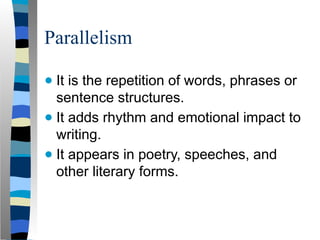 Parallelism
● It is the repetition of words, phrases or
sentence structures.
● It adds rhythm and emotional impact to
writing.
● It appears in poetry, speeches, and
other literary forms.
 