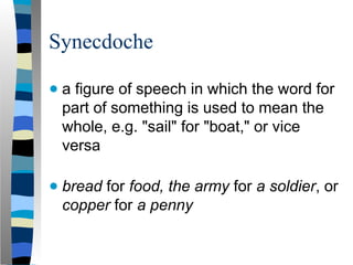 Synecdoche
● a figure of speech in which the word for
part of something is used to mean the
whole, e.g. "sail" for "boat," or vice
versa
● bread for food, the army for a soldier, or
copper for a penny
 